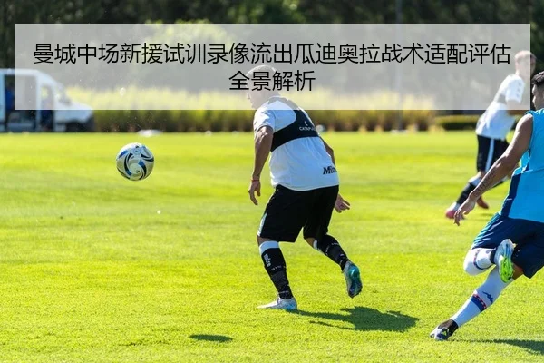 曼城中场新援试训录像流出瓜迪奥拉战术适配评估全景解析